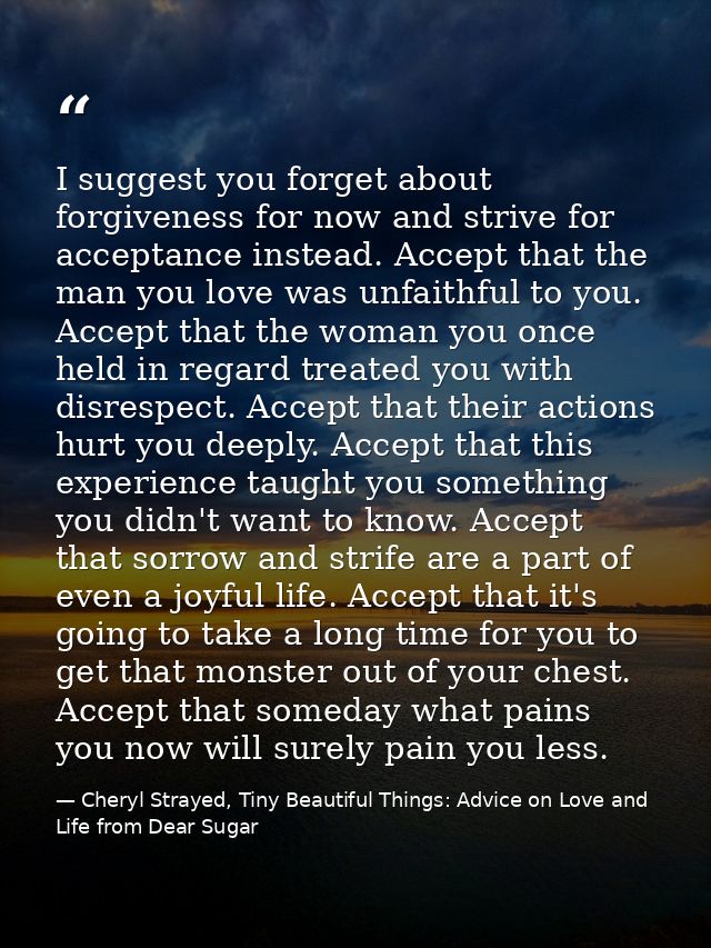 I suggest you forget about forgiveness for now and strive for acceptance instead. Accept that the man you love was unfai — Cheryl Strayed, Tiny Beautiful Things: Advice on Love and Life from Dear Sugar