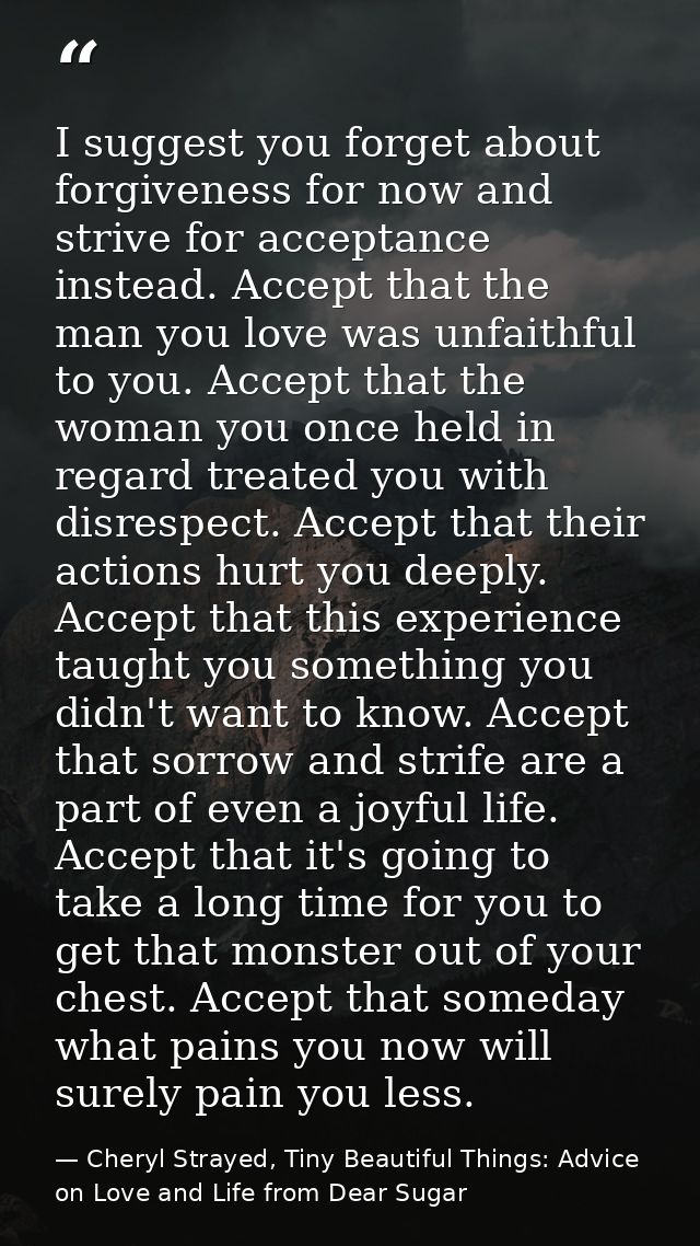 I suggest you forget about forgiveness for now and strive for acceptance instead. Accept that the man you love was unfai — Cheryl Strayed, Tiny Beautiful Things: Advice on Love and Life from Dear Sugar