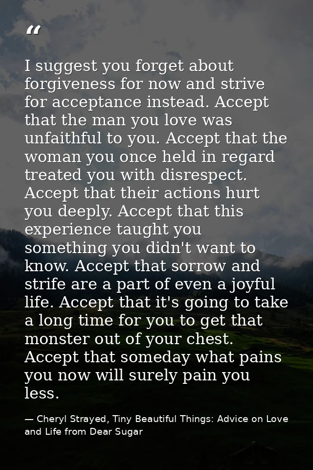 I suggest you forget about forgiveness for now and strive for acceptance instead. Accept that the man you love was unfai — Cheryl Strayed, Tiny Beautiful Things: Advice on Love and Life from Dear Sugar