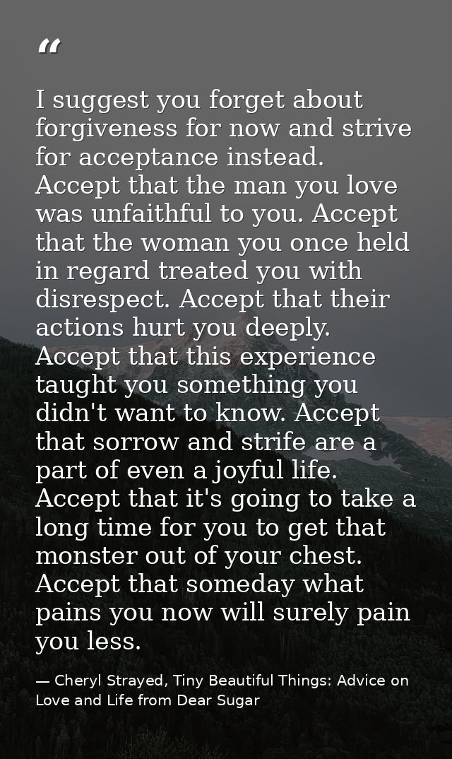 I suggest you forget about forgiveness for now and strive for acceptance instead. Accept that the man you love was unfai — Cheryl Strayed, Tiny Beautiful Things: Advice on Love and Life from Dear Sugar