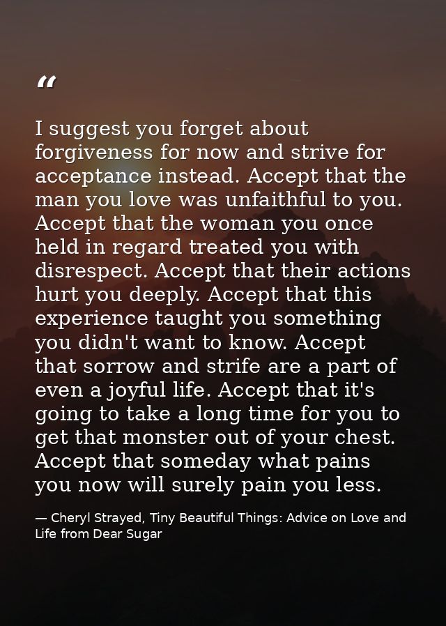 I suggest you forget about forgiveness for now and strive for acceptance instead. Accept that the man you love was unfai — Cheryl Strayed, Tiny Beautiful Things: Advice on Love and Life from Dear Sugar