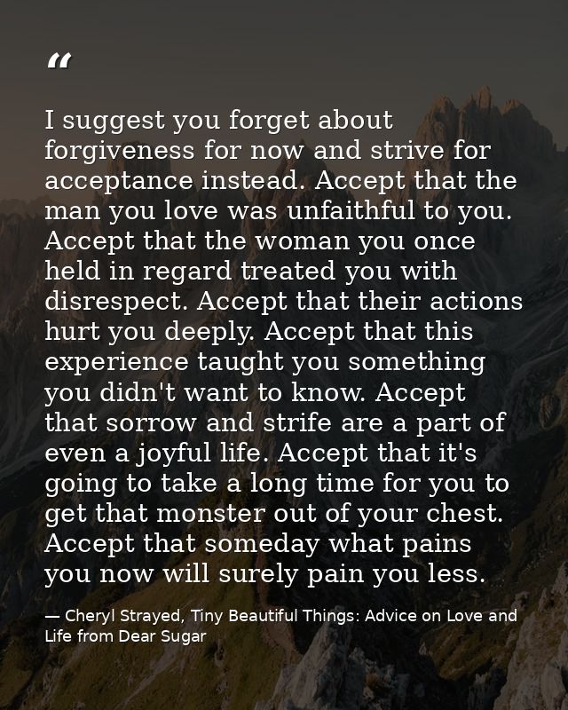 I suggest you forget about forgiveness for now and strive for acceptance instead. Accept that the man you love was unfai — Cheryl Strayed, Tiny Beautiful Things: Advice on Love and Life from Dear Sugar