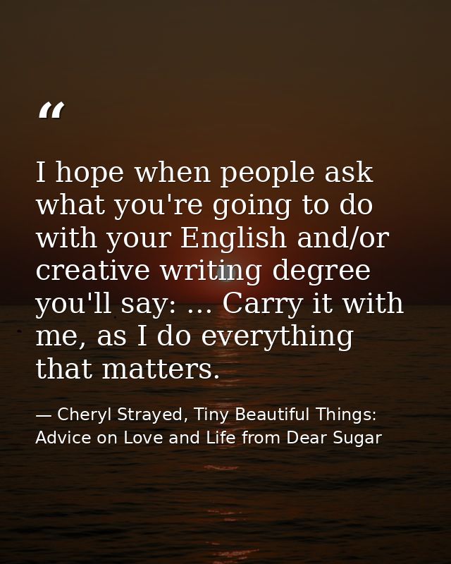 I hope when people ask what you're going to do with your English and/or creative writing degree you'll say: ... Carry it — Cheryl Strayed, Tiny Beautiful Things: Advice on Love and Life from Dear Sugar