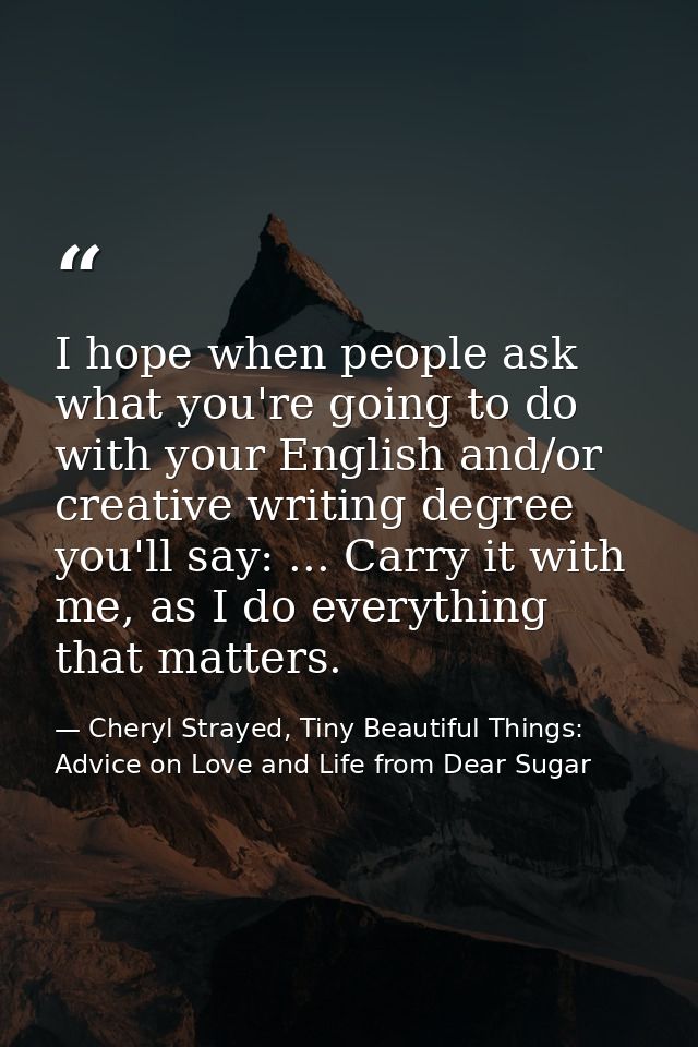 I hope when people ask what you're going to do with your English and/or creative writing degree you'll say: ... Carry it — Cheryl Strayed, Tiny Beautiful Things: Advice on Love and Life from Dear Sugar