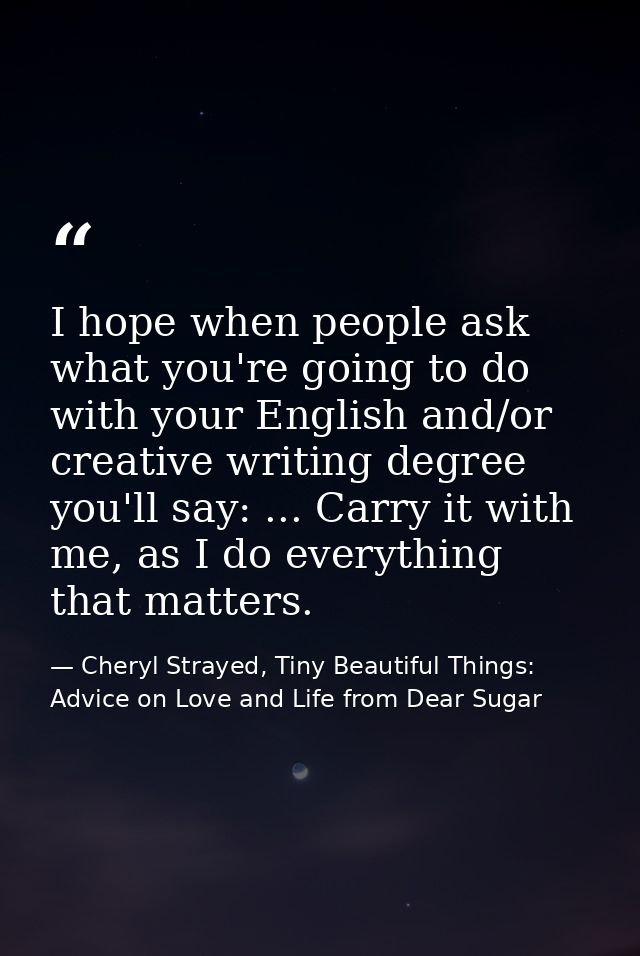 I hope when people ask what you're going to do with your English and/or creative writing degree you'll say: ... Carry it — Cheryl Strayed, Tiny Beautiful Things: Advice on Love and Life from Dear Sugar