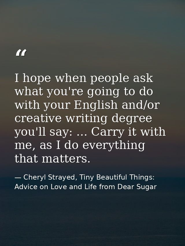 I hope when people ask what you're going to do with your English and/or creative writing degree you'll say: ... Carry it — Cheryl Strayed, Tiny Beautiful Things: Advice on Love and Life from Dear Sugar