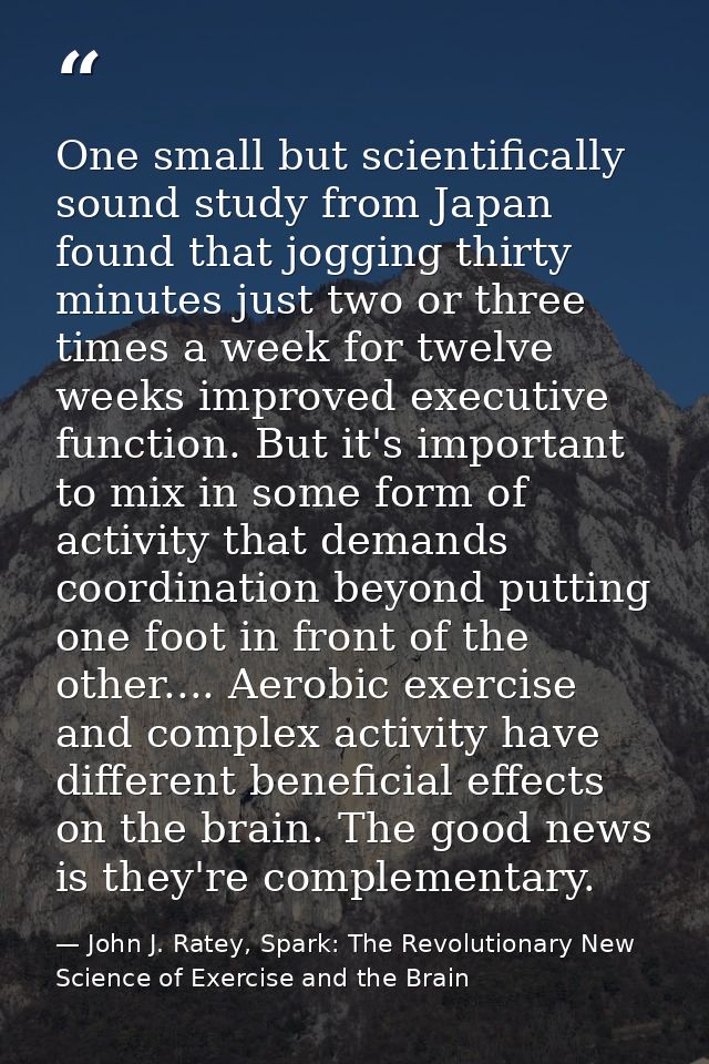 One small but scientifically sound study from Japan found that jogging thirty minutes just two or three times a week for — John J. Ratey, Spark: The Revolutionary New Science of Exercise and the Brain