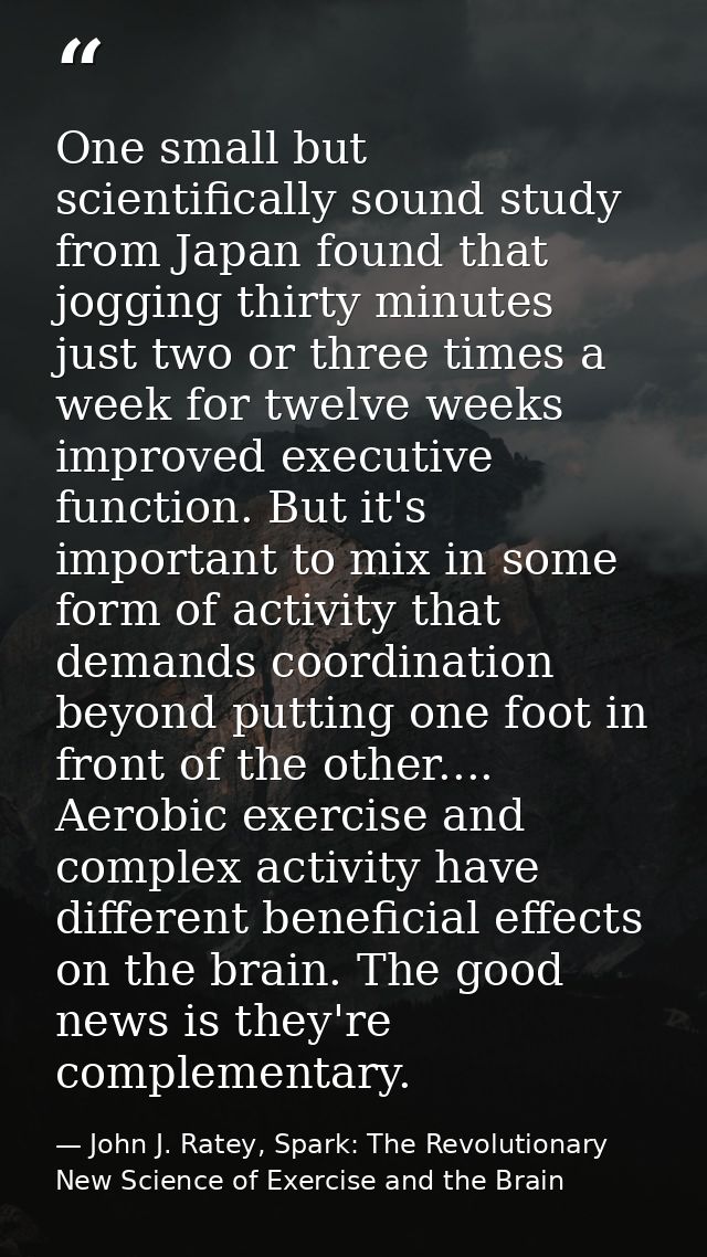 One small but scientifically sound study from Japan found that jogging thirty minutes just two or three times a week for — John J. Ratey, Spark: The Revolutionary New Science of Exercise and the Brain