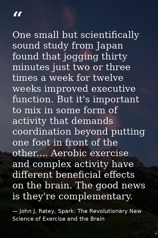 One small but scientifically sound study from Japan found that jogging thirty minutes just two or three times a week for — John J. Ratey, Spark: The Revolutionary New Science of Exercise and the Brain