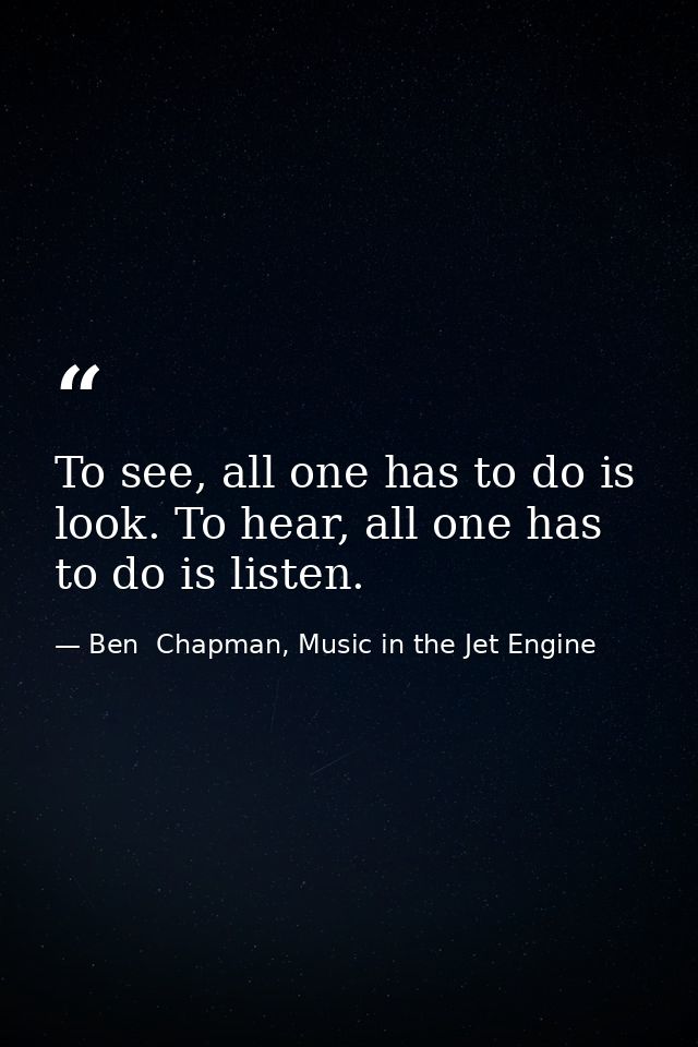 To see, all one has to do is look. To hear, all one has to do is listen. — Ben  Chapman, Music in the Jet Engine