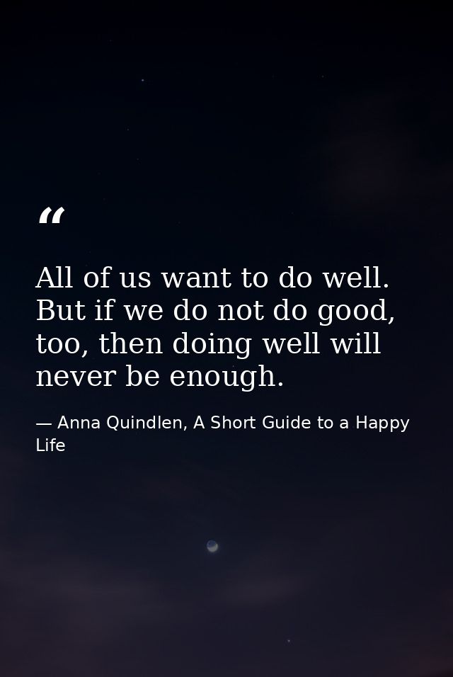 All of us want to do well. But if we do not do good, too, then doing well will never be enough. — Anna Quindlen, A Short Guide to a Happy Life