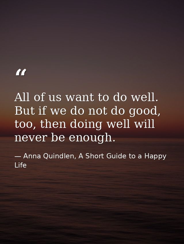 All of us want to do well. But if we do not do good, too, then doing well will never be enough. — Anna Quindlen, A Short Guide to a Happy Life