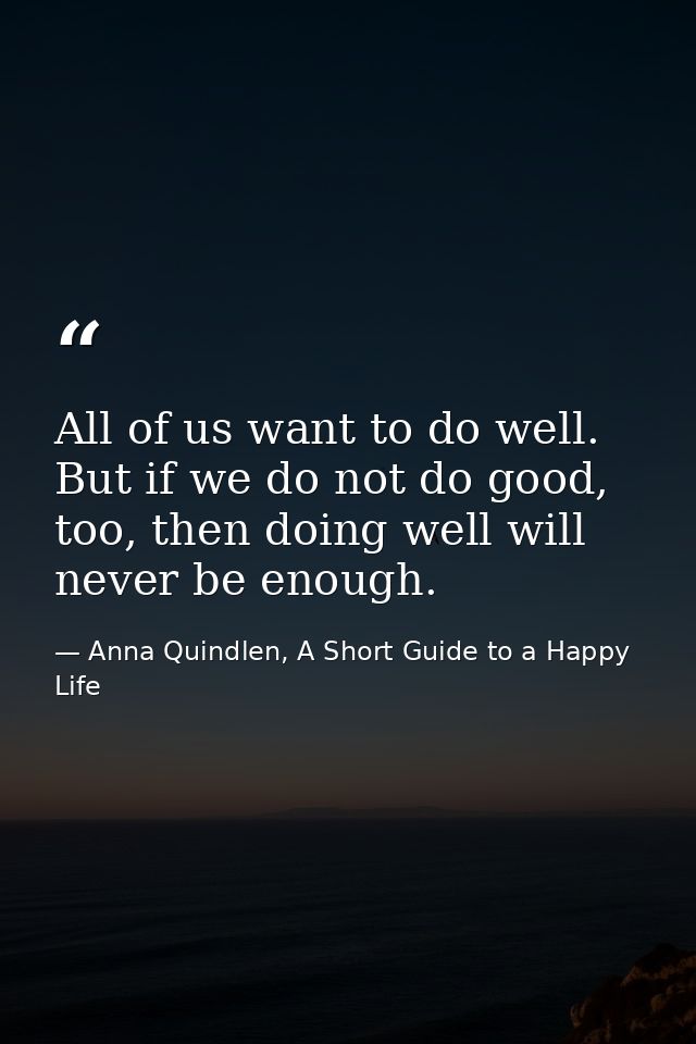 All of us want to do well. But if we do not do good, too, then doing well will never be enough. — Anna Quindlen, A Short Guide to a Happy Life