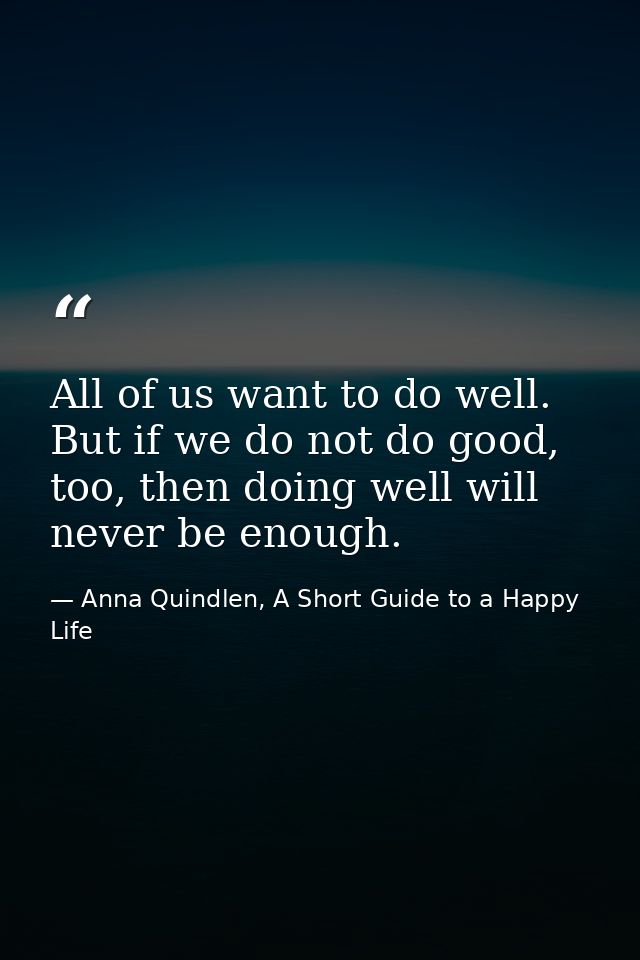 All of us want to do well. But if we do not do good, too, then doing well will never be enough. — Anna Quindlen, A Short Guide to a Happy Life