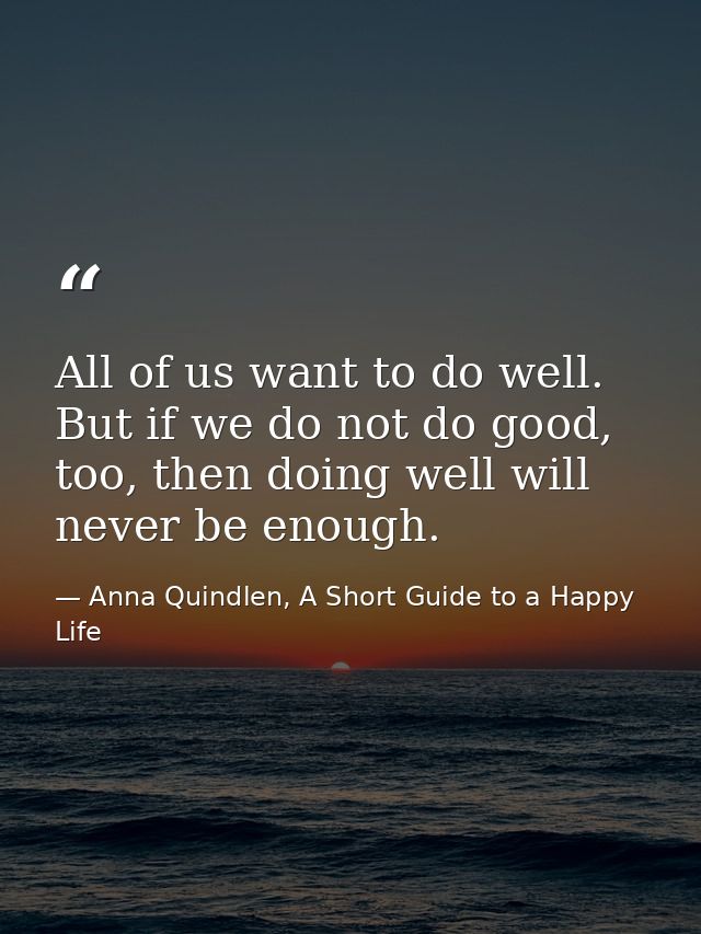 All of us want to do well. But if we do not do good, too, then doing well will never be enough. — Anna Quindlen, A Short Guide to a Happy Life