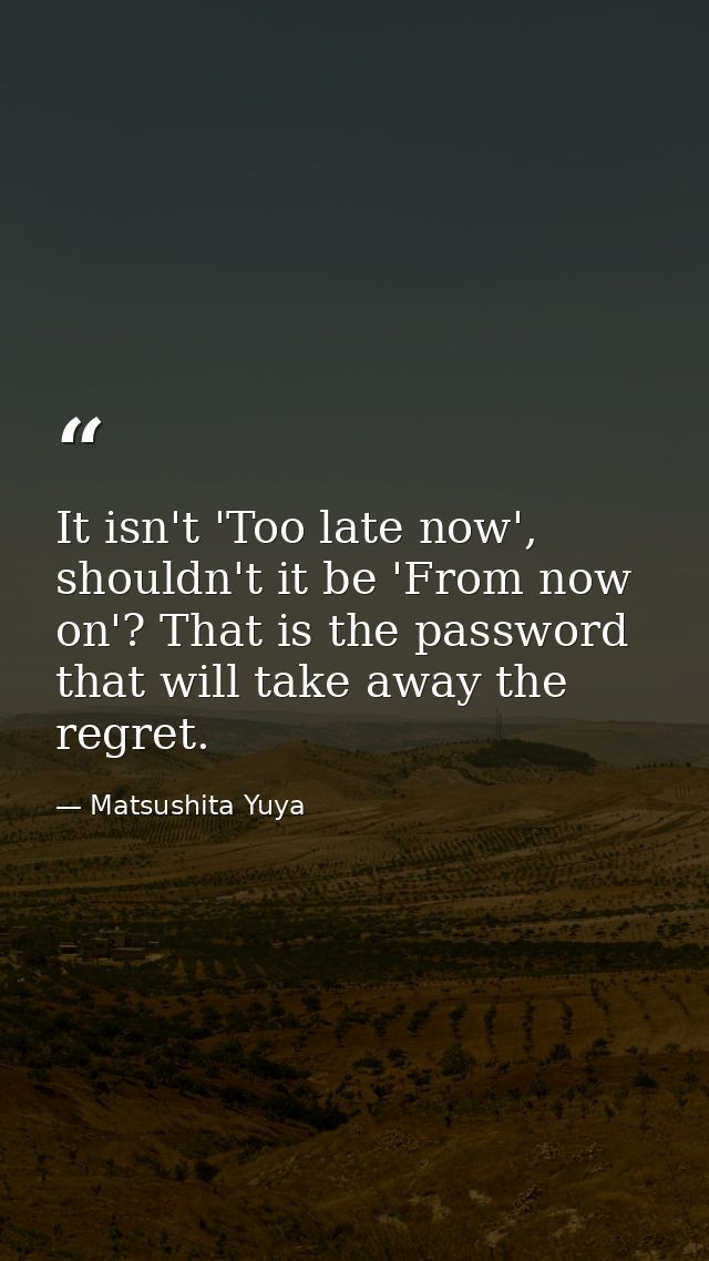 It isn't 'Too late now', shouldn't it be 'From now on'? That is the password that will take away the regret. — Matsushita Yuya