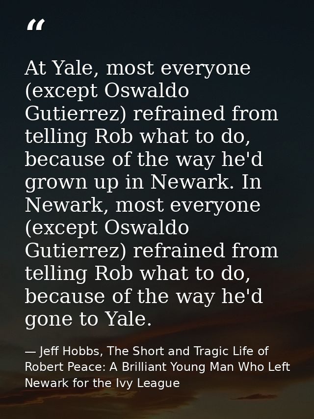 At Yale, most everyone (except Oswaldo Gutierrez) refrained from telling Rob what to do, because of the way he'd grown u — Jeff Hobbs, The Short and Tragic Life of Robert Peace: A Brilliant Young Man Who Left Newark for the Ivy League