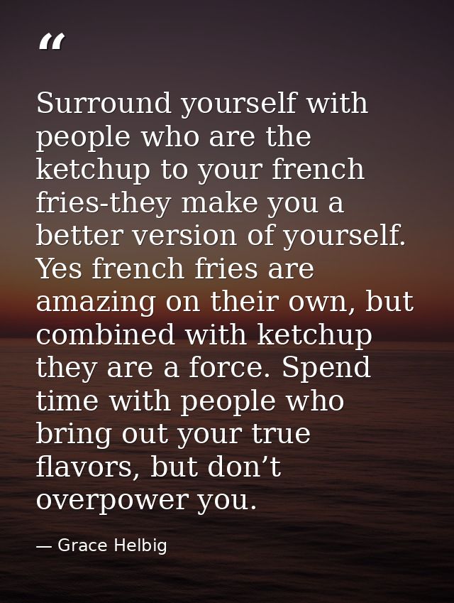 Surround yourself with people who are the ketchup to your french fries-they make you a better version of yourself. Yes f — Grace Helbig