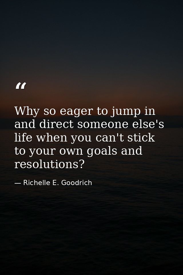 Why so eager to jump in and direct someone else's life when you can't stick to your own goals and resolutions? — Richelle E. Goodrich