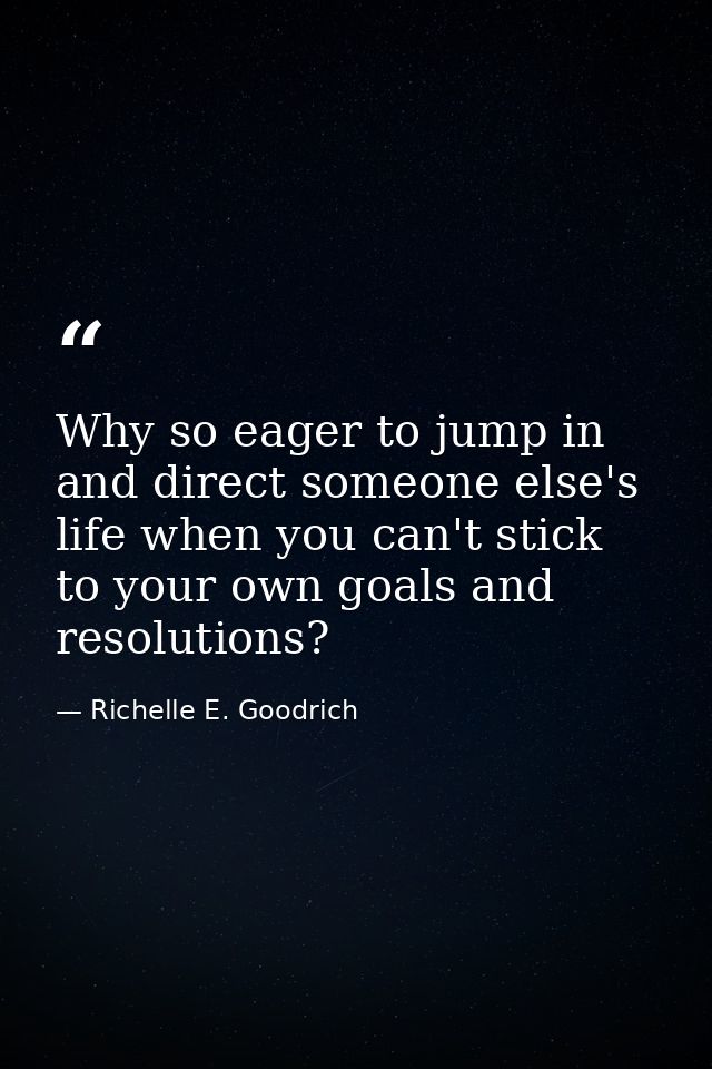 Why so eager to jump in and direct someone else's life when you can't stick to your own goals and resolutions? — Richelle E. Goodrich