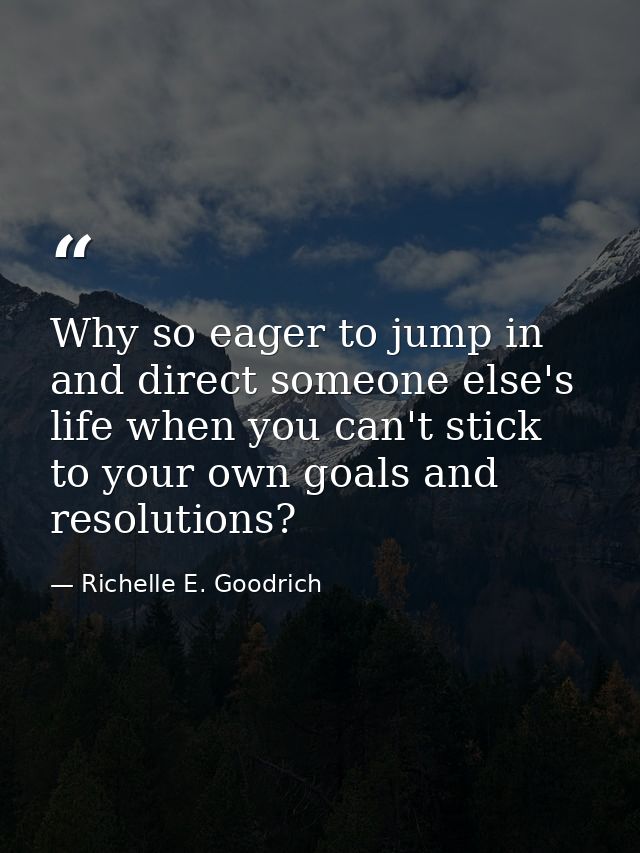 Why so eager to jump in and direct someone else's life when you can't stick to your own goals and resolutions? — Richelle E. Goodrich