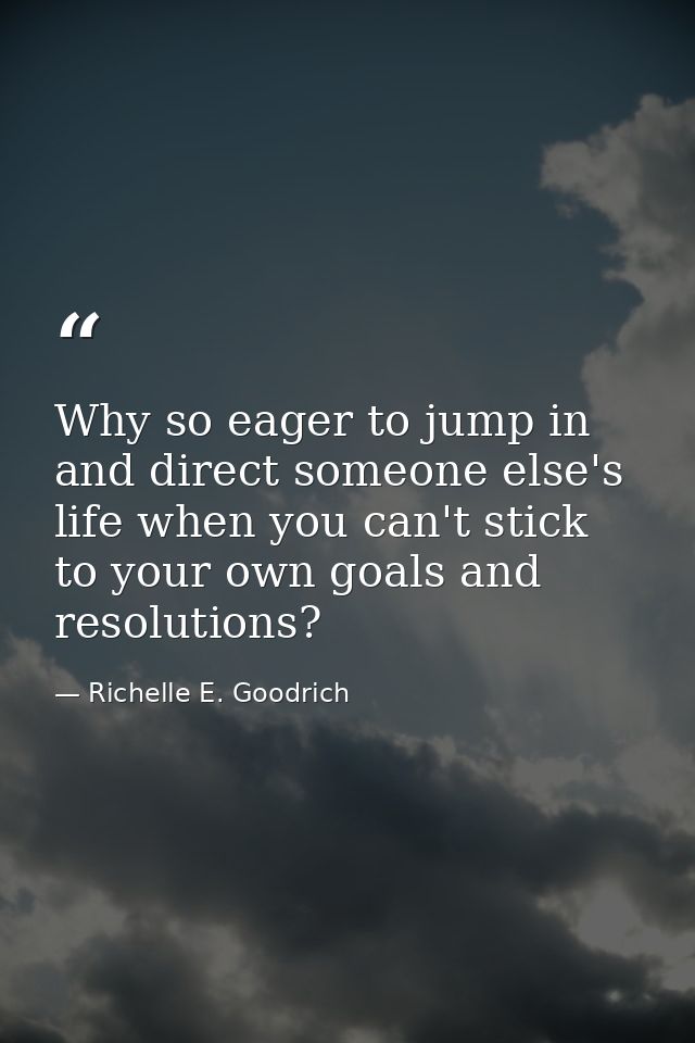 Why so eager to jump in and direct someone else's life when you can't stick to your own goals and resolutions? — Richelle E. Goodrich