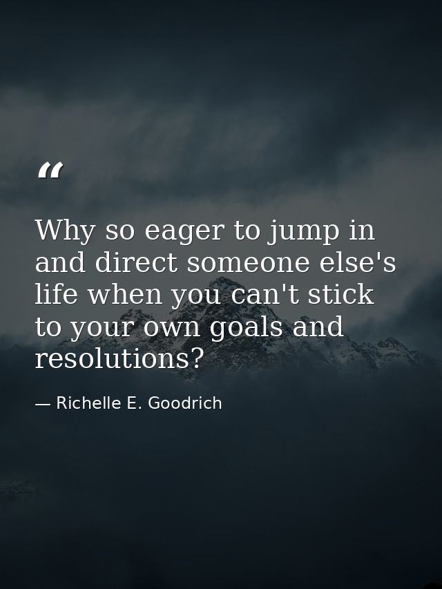 Why so eager to jump in and direct someone else's life when you can't stick to your own goals and resolutions? — Richelle E. Goodrich