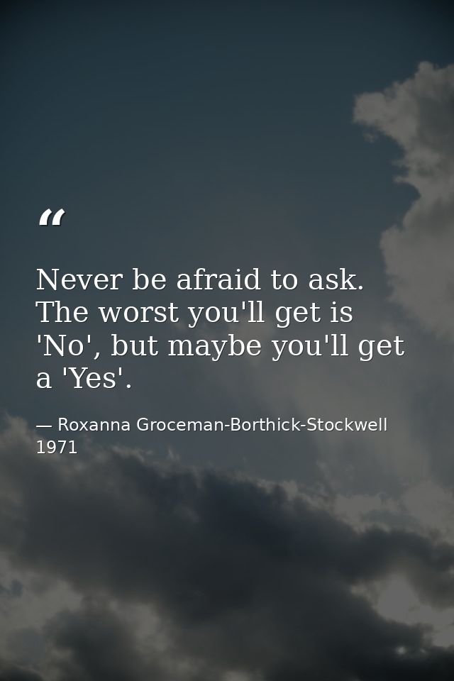 Never be afraid to ask. The worst you'll get is 'No', but maybe you'll get a 'Yes'. — Roxanna Groceman-Borthick-Stockwell 1971