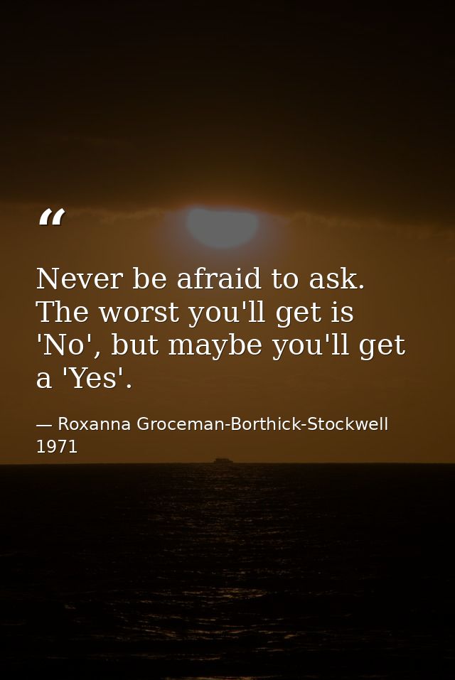 Never be afraid to ask. The worst you'll get is 'No', but maybe you'll get a 'Yes'. — Roxanna Groceman-Borthick-Stockwell 1971