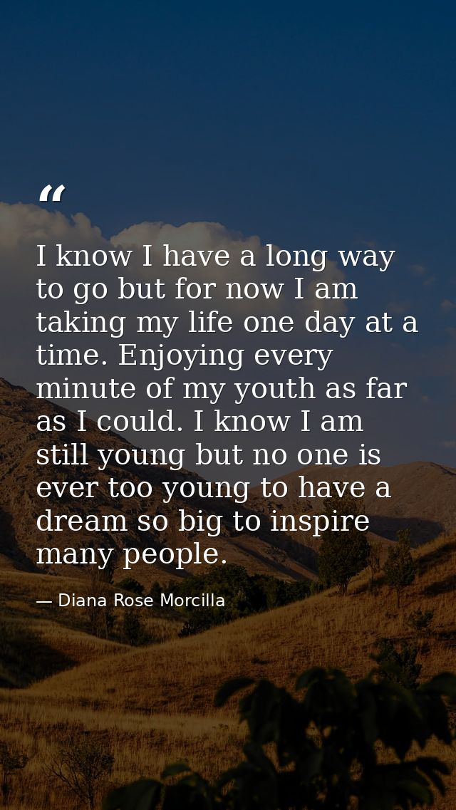 I know I have a long way to go but for now I am taking my life one day at a time. Enjoying every minute of my youth as f — Diana Rose Morcilla