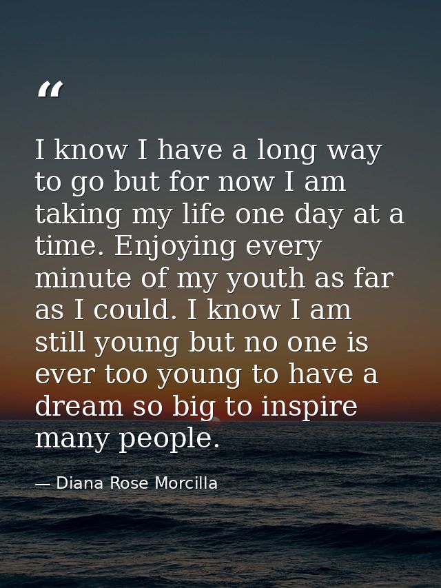 I know I have a long way to go but for now I am taking my life one day at a time. Enjoying every minute of my youth as f — Diana Rose Morcilla