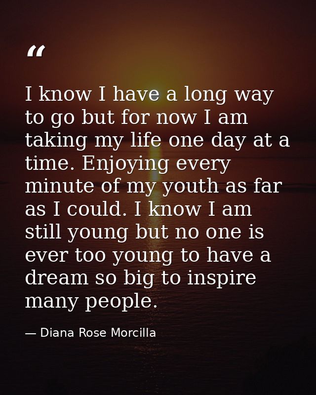 I know I have a long way to go but for now I am taking my life one day at a time. Enjoying every minute of my youth as f — Diana Rose Morcilla