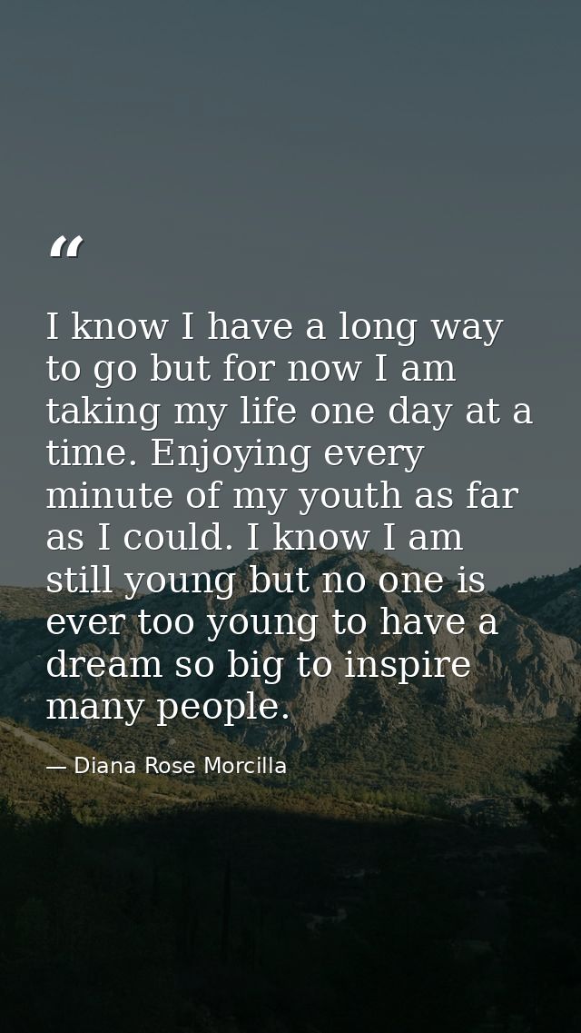 I know I have a long way to go but for now I am taking my life one day at a time. Enjoying every minute of my youth as f — Diana Rose Morcilla