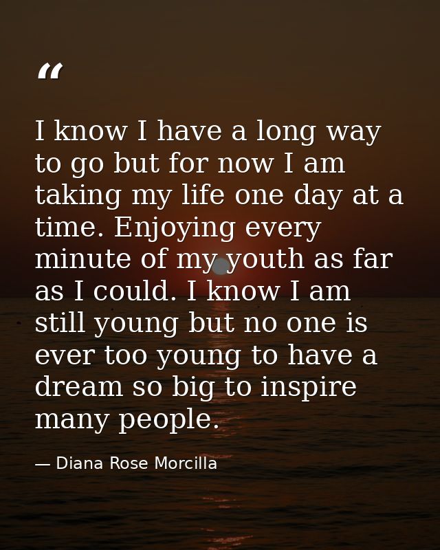 I know I have a long way to go but for now I am taking my life one day at a time. Enjoying every minute of my youth as f — Diana Rose Morcilla