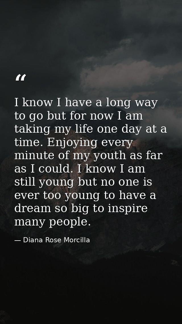 I know I have a long way to go but for now I am taking my life one day at a time. Enjoying every minute of my youth as f — Diana Rose Morcilla
