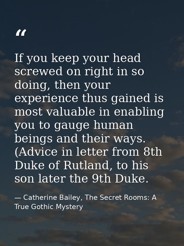 If you keep your head screwed on right in so doing, then your experience thus gained is most valuable in enabling you to — Catherine Bailey, The Secret Rooms: A True Gothic Mystery