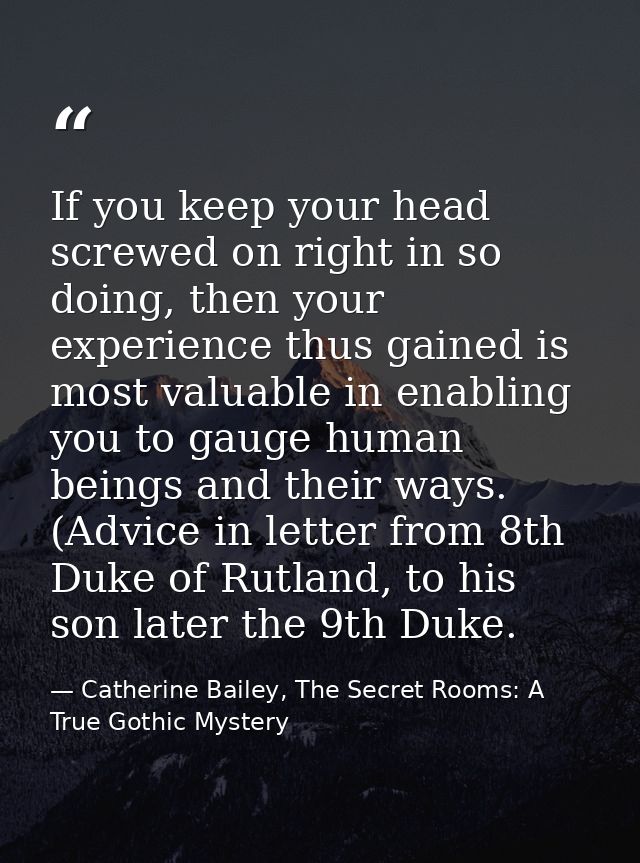 If you keep your head screwed on right in so doing, then your experience thus gained is most valuable in enabling you to — Catherine Bailey, The Secret Rooms: A True Gothic Mystery