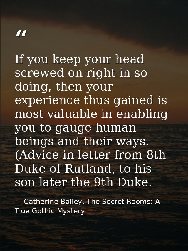 If you keep your head screwed on right in so doing, then your experience thus gained is most valuable in enabling you to — Catherine Bailey, The Secret Rooms: A True Gothic Mystery