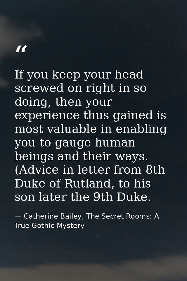 If you keep your head screwed on right in so doing, then your experience thus gained is most valuable in enabling you to — Catherine Bailey, The Secret Rooms: A True Gothic Mystery