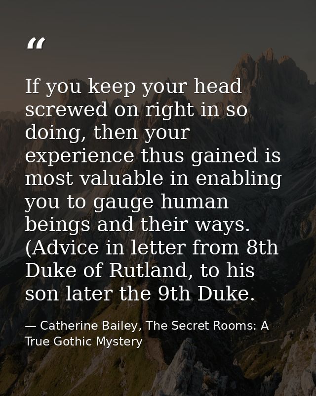 If you keep your head screwed on right in so doing, then your experience thus gained is most valuable in enabling you to — Catherine Bailey, The Secret Rooms: A True Gothic Mystery