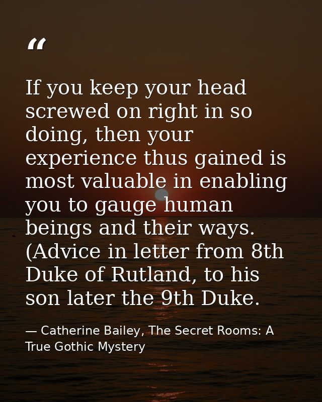 If you keep your head screwed on right in so doing, then your experience thus gained is most valuable in enabling you to — Catherine Bailey, The Secret Rooms: A True Gothic Mystery