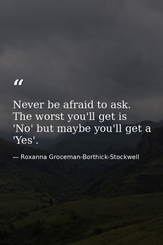 Never be afraid to ask. The worst you'll get is 'No' but maybe you'll get a 'Yes'. — Roxanna Groceman-Borthick-Stockwell