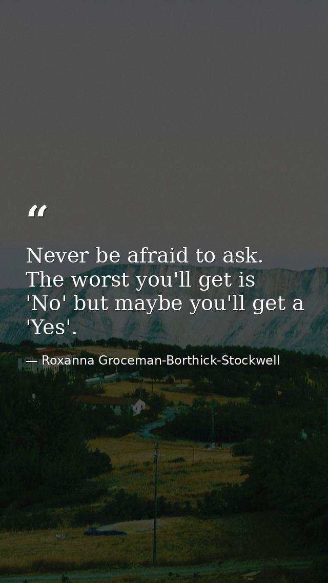 Never be afraid to ask. The worst you'll get is 'No' but maybe you'll get a 'Yes'. — Roxanna Groceman-Borthick-Stockwell