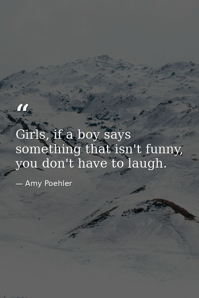 Girls, if a boy says something that isn't funny, you don't have to laugh. — Amy Poehler