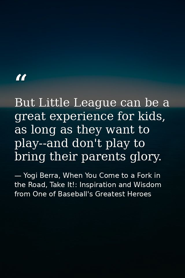 But Little League can be a great experience for kids, as long as they want to play--and don't play to bring their parent — Yogi Berra, When You Come to a Fork in the Road, Take It!: Inspiration and Wisdom from One of Baseball's Greatest Heroes