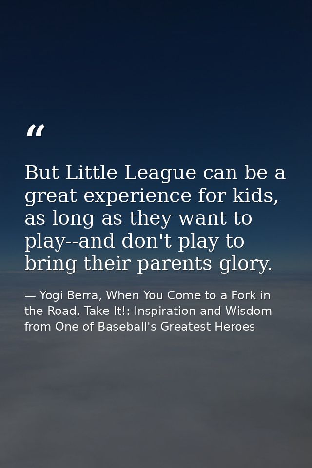 But Little League can be a great experience for kids, as long as they want to play--and don't play to bring their parent — Yogi Berra, When You Come to a Fork in the Road, Take It!: Inspiration and Wisdom from One of Baseball's Greatest Heroes