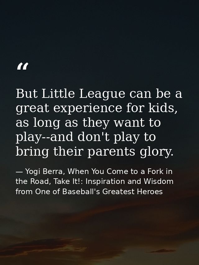 But Little League can be a great experience for kids, as long as they want to play--and don't play to bring their parent — Yogi Berra, When You Come to a Fork in the Road, Take It!: Inspiration and Wisdom from One of Baseball's Greatest Heroes