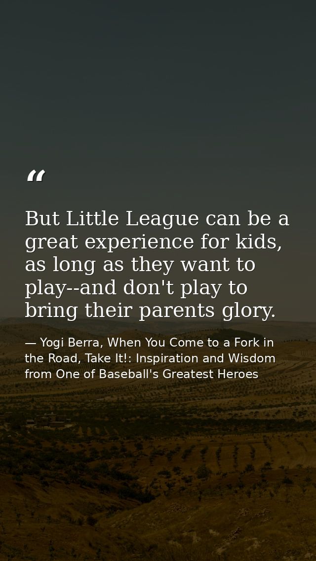But Little League can be a great experience for kids, as long as they want to play--and don't play to bring their parent — Yogi Berra, When You Come to a Fork in the Road, Take It!: Inspiration and Wisdom from One of Baseball's Greatest Heroes