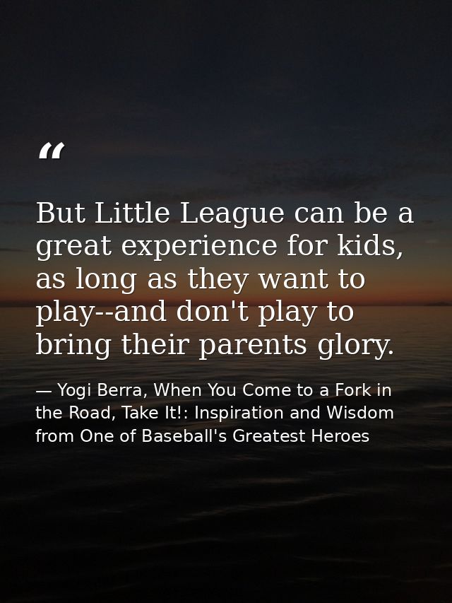 But Little League can be a great experience for kids, as long as they want to play--and don't play to bring their parent — Yogi Berra, When You Come to a Fork in the Road, Take It!: Inspiration and Wisdom from One of Baseball's Greatest Heroes