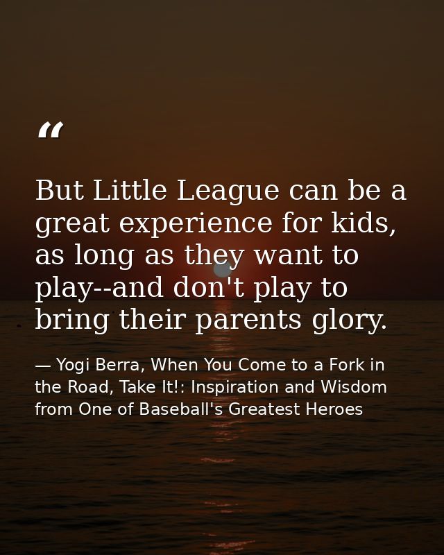 But Little League can be a great experience for kids, as long as they want to play--and don't play to bring their parent — Yogi Berra, When You Come to a Fork in the Road, Take It!: Inspiration and Wisdom from One of Baseball's Greatest Heroes